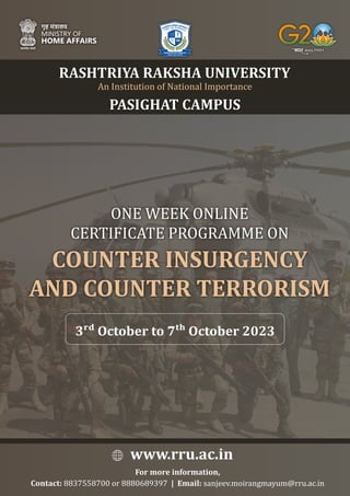 RASHTRIYA RAKSHA UNIVERSITY
ONE WEEK ONLINE
CERTIFICATE PROGRAMME ON
COUNTER INSURGENCY
AND COUNTER TERRORISM
3 October to 7 October 2023
PASIGHAT CAMPUS
An Institution of National Importance
www.rru.ac.in
For more information,
Contact: 8837558700 or 8880689397 | Email: sanjeev.moirangmayum@rru.ac.in
 