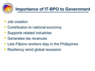 Importance of IT-BPO to Government

 Job creation
 Contribution to national economy
 Supports related industries
 Generates tax revenues
 Lets Filipino workers stay in the Philippines
 Resiliency amid global recession
 