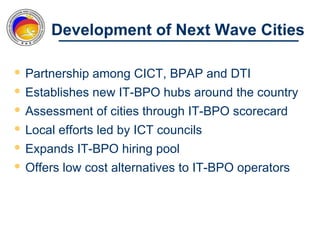 Development of Next Wave Cities

 Partnership among CICT, BPAP and DTI
 Establishes new IT-BPO hubs around the country
 Assessment of cities through IT-BPO scorecard
 Local efforts led by ICT councils
 Expands IT-BPO hiring pool
 Offers low cost alternatives to IT-BPO operators
 