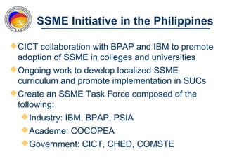 SSME Initiative in the Philippines

 CICT collaboration with BPAP and IBM to promote
  adoption of SSME in colleges and universities
 Ongoing work to develop localized SSME
  curriculum and promote implementation in SUCs
 Create an SSME Task Force composed of the
  following:
    Industry: IBM, BPAP, PSIA
   Academe: COCOPEA
   Government: CICT, CHED, COMSTE
 