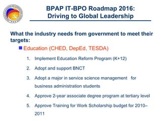 BPAP IT-BPO Roadmap 2016:
                Driving to Global Leadership

What the industry needs from government to meet their
targets:
    Education (CHED, DepEd, TESDA)
      1. Implement Education Reform Program (K+12)

      2. Adopt and support BNCT

      3. Adopt a major in service science management for
         business administration students

      4. Approve 2-year associate degree program at tertiary level

      5. Approve Training for Work Scholarship budget for 2010‒
         2011
 