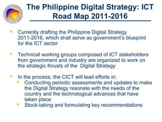 The Philippine Digital Strategy: ICT
              Road Map 2011-2016
   Currently drafting the Philippine Digital Strategy
    2011-2016, which shall serve as government’s blueprint
    for the ICT sector

   Technical working groups composed of ICT stakeholders
    from government and industry are organized to work on
    the strategic thrusts of the Digital Strategy

   In the process, the CICT will lead efforts in:
     Conducting periodic assessments and updates to make
        the Digital Strategy resonate with the needs of the
        country and the technological advances that have
        taken place
     Stock-taking and formulating key recommendations
 