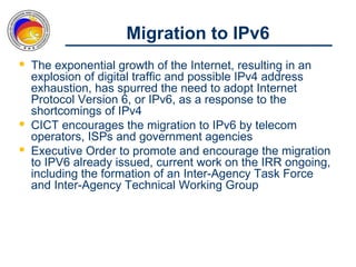 Migration to IPv6
 The exponential growth of the Internet, resulting in an
  explosion of digital traffic and possible IPv4 address
  exhaustion, has spurred the need to adopt Internet
  Protocol Version 6, or IPv6, as a response to the
  shortcomings of IPv4
 CICT encourages the migration to IPv6 by telecom
  operators, ISPs and government agencies
 Executive Order to promote and encourage the migration
  to IPV6 already issued, current work on the IRR ongoing,
  including the formation of an Inter-Agency Task Force
  and Inter-Agency Technical Working Group
 