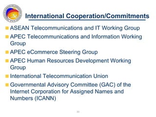 International Cooperation/Commitments
ASEAN Telecommunications and IT Working Group
APEC Telecommunications and Information Working
Group
APEC eCommerce Steering Group
APEC Human Resources Development Working
Group
International Telecommunication Union
Governmental Advisory Committee (GAC) of the
Internet Corporation for Assigned Names and
Numbers (ICANN)

                         33
 