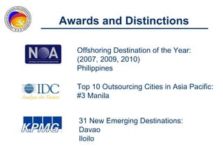 Awards and Distinctions

   Offshoring Destination of the Year:
   (2007, 2009, 2010)
   Philippines

   Top 10 Outsourcing Cities in Asia Pacific:
   #3 Manila


   31 New Emerging Destinations:
   Davao
   Iloilo
 