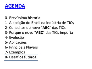 AGENDA
0- Brevíssima história
1- A posição do Brasil na indústria de TICs
2- Conceitos do novo “ABC” das TICs
3- Porque o novo “ABC” das TICs importa
4- Evolução
5- Aplicações
6- Principais Players
7- Exemplos
8- Desafios futuros
 