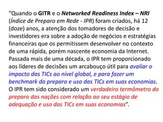 “Quando o GITR e o Networked Readiness Index – NRI
(Índice de Preparo em Rede - IPR) foram criados, há 12
(doze) anos, a atenção dos tomadores de decisão e
investidores era sobre a adoção de negócios e estratégias
financeiras que os permitissem desenvolver no contexto
de uma rápida, porém nascente economia da Internet.
Passada mais de uma década, o IPR tem proporcionado
aos líderes de decisões um arcabouço útil para avaliar o
impacto das TICs ao nível global, e para fazer um
benchmark do preparo e uso das TICs em suas economias.
O IPR tem sido considerado um verdadeiro termômetro do
preparo das nações com relação ao seu estágio de
adequação e uso das TICs em suas economias”.
 