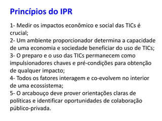 Princípios do IPR
1- Medir os impactos econômico e social das TICs é
crucial;
2- Um ambiente proporcionador determina a capacidade
de uma economia e sociedade beneficiar do uso de TICs;
3- O preparo e o uso das TICs permanecem como
impulsionadores chaves e pré-condições para obtenção
de qualquer impacto;
4- Todos os fatores interagem e co-evolvem no interior
de uma ecossistema;
5- O arcabouço deve prover orientações claras de
políticas e identificar oportunidades de colaboração
público-privada.
 