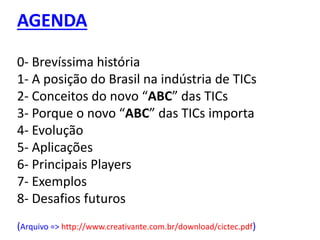 AGENDA
0- Brevíssima história
1- A posição do Brasil na indústria de TICs
2- Conceitos do novo “ABC” das TICs
3- Porque o novo “ABC” das TICs importa
4- Evolução
5- Aplicações
6- Principais Players
7- Exemplos
8- Desafios futuros
(Arquivo => http://www.creativante.com.br/download/cictec.pdf)
 