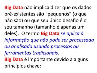 Big Data não implica dizer que os dados
pré-existentes são “pequenos” (o que
não são) ou que seu único desafio é o
seu tamanho (tamanho é apenas um
deles). O termo Big Data se aplica à
informação que não pode ser processada
ou analisada usando processos ou
ferramentas tradicionais.
Big Data é importante devido a alguns
princípios chave:
 