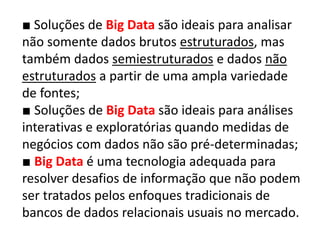 ■ Soluções de Big Data são ideais para analisar
não somente dados brutos estruturados, mas
também dados semiestruturados e dados não
estruturados a partir de uma ampla variedade
de fontes;
■ Soluções de Big Data são ideais para análises
interativas e exploratórias quando medidas de
negócios com dados não são pré-determinadas;
■ Big Data é uma tecnologia adequada para
resolver desafios de informação que não podem
ser tratados pelos enfoques tradicionais de
bancos de dados relacionais usuais no mercado.
 