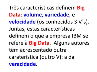 Três características definem Big
Data: volume, variedade, e
velocidade (os conhecidos 3 V´s).
Juntas, estas características
definem o que a empresa IBM se
refere à Big Data. Alguns autores
têm acrescentado outra
caraterística (outro V): a da
veracidade.
 