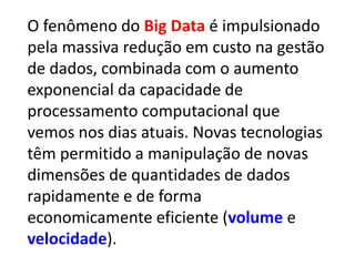 O fenômeno do Big Data é impulsionado
pela massiva redução em custo na gestão
de dados, combinada com o aumento
exponencial da capacidade de
processamento computacional que
vemos nos dias atuais. Novas tecnologias
têm permitido a manipulação de novas
dimensões de quantidades de dados
rapidamente e de forma
economicamente eficiente (volume e
velocidade).
 