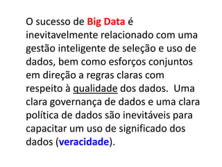 O sucesso de Big Data é
inevitavelmente relacionado com uma
gestão inteligente de seleção e uso de
dados, bem como esforços conjuntos
em direção a regras claras com
respeito à qualidade dos dados. Uma
clara governança de dados e uma clara
política de dados são inevitáveis para
capacitar um uso de significado dos
dados (veracidade).
 