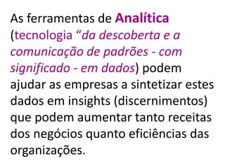 As ferramentas de Analítica
(tecnologia “da descoberta e a
comunicação de padrões - com
significado - em dados) podem
ajudar as empresas a sintetizar estes
dados em insights (discernimentos)
que podem aumentar tanto receitas
dos negócios quanto eficiências das
organizações.
 