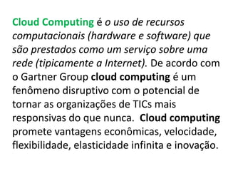 Cloud Computing é o uso de recursos
computacionais (hardware e software) que
são prestados como um serviço sobre uma
rede (tipicamente a Internet). De acordo com
o Gartner Group cloud computing é um
fenômeno disruptivo com o potencial de
tornar as organizações de TICs mais
responsivas do que nunca. Cloud computing
promete vantagens econômicas, velocidade,
flexibilidade, elasticidade infinita e inovação.
 