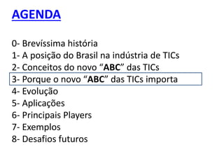 AGENDA
0- Brevíssima história
1- A posição do Brasil na indústria de TICs
2- Conceitos do novo “ABC” das TICs
3- Porque o novo “ABC” das TICs importa
4- Evolução
5- Aplicações
6- Principais Players
7- Exemplos
8- Desafios futuros
 