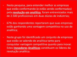 - Nesta pesquisa, para entender melhor as empresas
que estão conformando (e estão sendo conformadas)
pela revolução em analítica, foram entrevistados mais
de 2.500 profissionais em duas dúzias de indústrias;
- 67% dos respondentes reportaram que suas empresas
estão ganhando uma vantagem competitiva no uso de
analítica;
- Neste grupo foi identificado um conjunto de empresas
que estão se valendo de analítica tanto para
conquistar vantagem competitiva quanto para inovar.
Estes Inovadores Analíticos constituem os líderes da
revolução analítica.
 