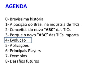 AGENDA
0- Brevíssima história
1- A posição do Brasil na indústria de TICs
2- Conceitos do novo “ABC” das TICs
3- Porque o novo “ABC” das TICs importa
4- Evolução
5- Aplicações
6- Principais Players
7- Exemplos
8- Desafios futuros
 