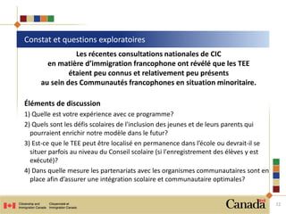 Les récentes consultations nationales de CIC
en matière d’immigration francophone ont révélé que les TEE
étaient peu connus et relativement peu présents
au sein des Communautés francophones en situation minoritaire.
Éléments de discussion
1) Quelle est votre expérience avec ce programme?
2) Quels sont les défis scolaires de l'inclusion des jeunes et de leurs parents qui
pourraient enrichir notre modèle dans le futur?
3) Est-ce que le TEE peut être localisé en permanence dans l’école ou devrait-il se
situer parfois au niveau du Conseil scolaire (si l'enregistrement des élèves y est
exécuté)?
4) Dans quelle mesure les partenariats avec les organismes communautaires sont en
place afin d’assurer une intégration scolaire et communautaire optimales?
Constat et questions exploratoires
12
 