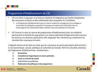 • CIC est résolu à appuyer un processus bilatéral d’intégration qui facilite l’adaptation
des nouveaux arrivants et des collectivités dans lesquelles ils s’installent.
 Le Programme d’établissement joue un rôle en aidant les immigrants et les réfugiés à
surmonter les obstacles auxquels les nouveaux arrivants sont confrontés tout en
encourageant les collectivités hôtes à devenir plus accueillantes et inclusives.
• CIC finance la mise en œuvre de programmes d’établissement pour les résidents
permanents à l’échelle du pays grâce à un réseau spécialisé d’organismes fournisseurs
de services et à d’autres partenaires afin d’appuyer des initiatives qui améliorent les
résultats des nouveaux arrivants.
L'objectif ultime est de faire en sorte que les nouveaux arrivants participent pleinement à
la vie économique, sociale, politique et culturelle du Canada. Parmi les résultats attendus
du Programme d’établissement, mentionnons :
1. Orientation
2. Compétences linguistiques et autres aptitudes
3. Accès au marché du travail
4. Collectivités accueillantes
5. Élaboration de politiques et de programmes
Programme d’établissement de CIC
3
 