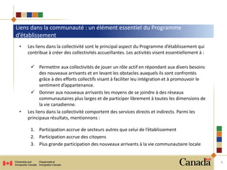 Liens dans la communauté : un élément essentiel du Programme
d’établissement
4
• Les liens dans la collectivité sont le principal aspect du Programme d’établissement qui
contribue à créer des collectivités accueillantes. Les activités visent essentiellement à :
 Permettre aux collectivités de jouer un rôle actif en répondant aux divers besoins
des nouveaux arrivants et en levant les obstacles auxquels ils sont confrontés
grâce à des efforts collectifs visant à faciliter leu intégration et à promouvoir le
sentiment d’appartenance.
 Donner aux nouveaux arrivants les moyens de se joindre à des réseaux
communautaires plus larges et de participer librement à toutes les dimensions de
la vie canadienne.
• Les liens dans la collectivité comportent des services directs et indirects. Parmi les
principaux résultats, mentionnons :
1. Participation accrue de secteurs autres que celui de l’établissement
2. Participation accrue des citoyens
3. Plus grande participation des nouveaux arrivants à la vie communautaire locale
 