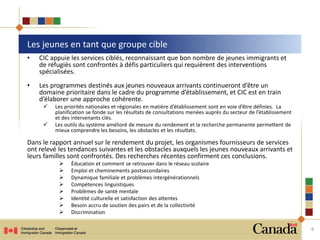 Les jeunes en tant que groupe cible
6
• CIC appuie les services ciblés, reconnaissant que bon nombre de jeunes immigrants et
de réfugiés sont confrontés à défis particuliers qui requièrent des interventions
spécialisées.
• Les programmes destinés aux jeunes nouveaux arrivants continueront d’être un
domaine prioritaire dans le cadre du programme d’établissement, et CIC est en train
d’élaborer une approche cohérente.
 Les priorités nationales et régionales en matière d’établissement sont en voie d’être définies. La
planification se fonde sur les résultats de consultations menées auprès du secteur de l’établissement
et des intervenants clés.
 Les outils du système amélioré de mesure du rendement et la recherche permanente permettent de
mieux comprendre les besoins, les obstacles et les résultats.
Dans le rapport annuel sur le rendement du projet, les organismes fournisseurs de services
ont relevé les tendances suivantes et les obstacles auxquels les jeunes nouveaux arrivants et
leurs familles sont confrontés. Des recherches récentes confirment ces conclusions.
 Éducation et comment se retrouver dans le réseau scolaire
 Emploi et cheminements postsecondaires
 Dynamique familiale et problèmes intergénérationnels
 Compétences linguistiques
 Problèmes de santé mentale
 Identité culturelle et satisfaction des attentes
 Besoin accru de soutien des pairs et de la collectivité
 Discrimination
 