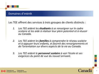 Les TEE offrent des services à trois groupes de clients distincts :
1. Les TEE aident les étudiants à se renseigner sur le cadre
scolaire et les aide à réaliser leur plein potentiel et à réussir
au Canada.
2. Les TEE aident les familles à comprendre le réseau scolaire
et à appuyer leurs enfants, et fournit des renseignements et
de l’orientation sur divers aspects de la vie au Canada.
3. Les TEE aident le personnel scolaire à voir l’école et ses
exigences du point de vue du nouvel arrivant.
Domaines d’intérêt
8
 