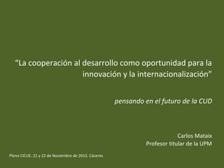“La cooperación al desarrollo como oportunidad para la
innovación y la internacionalización”
pensando en el futuro de la CUD

Carlos Mataix
Profesor titular de la UPM
Pleno CICUE. 21 y 22 de Noviembre de 2013. Cáceres

 