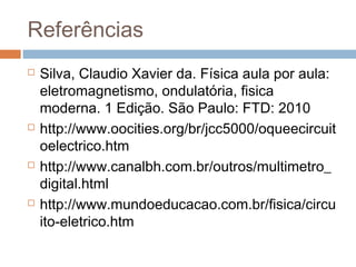 Referências
 Silva, Claudio Xavier da. Física aula por aula:
eletromagnetismo, ondulatória, fisica
moderna. 1 Edição. São Paulo: FTD: 2010
 http://www.oocities.org/br/jcc5000/oqueecircuit
oelectrico.htm
 http://www.canalbh.com.br/outros/multimetro_
digital.html
 http://www.mundoeducacao.com.br/fisica/circu
ito-eletrico.htm
 