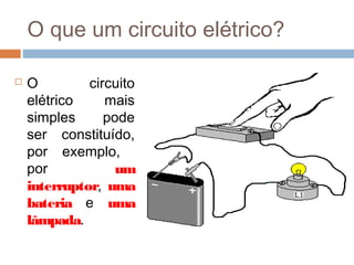 O que um circuito elétrico?
 O circuito
elétrico mais
simples pode
ser constituído,
por exemplo,
por um
interruptor, uma
bateria e uma
lâmpada.
 