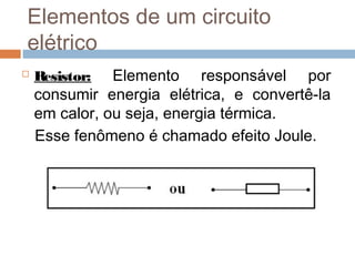  Resistor: Elemento responsável por
consumir energia elétrica, e convertê-la
em calor, ou seja, energia térmica.
Esse fenômeno é chamado efeito Joule.
Elementos de um circuito
elétrico
 