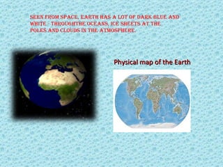 Seen from Space, earth haS a lot of dark blue and 
white - throughthe oceanS, ice SheetS at the 
   .
poleS and cloudS in the atmoSphere.




                           Physical map of the Earth
 