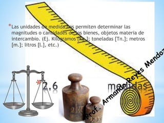 *
*Las unidades de medida nos permiten determinar las
magnitudes o cantidades de los bienes, objetos materia de
intercambio. (Ej. Kilogramos [Kg.]; toneladas [Tn.]; metros
[m.]; litros [l.], etc.)
 