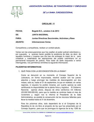 ASOCIACION NACIONAL DE FUNCIONARIOS Y EMPLEADOS
DE LA RAMA JURISDICCIONAL

ASONAL JUDICIAL NACIONAL
CIRCULAR 11

FECHA:

Bogotá D.C., octubre 2 de 2013

DE:

JUNTA NACIONAL

PARA:

Juntas Directivas Seccionales, Activistas y Base

ASUNTO:

Informaciones Varias

Compañeros y compañeras, reciban un cordial saludo.
Varias son las preocupaciones que hoy asaltan al poder judicial colombiano y,
por supuesto, a quienes hacen posible la existencia de éste, es decir, de
aquellos hombres y mujeres que día tras día entregan lo mejor de si, para
cristalizar y materializar las aspiraciones del pueblo colombiano en su
permanente búsqueda de justicia. Para tratar de darle respuesta a varios
interrogantes, nos permitimos remitirles la siguiente información.
PILDORITAS INFORMATIVAS
1. QUÉ PASA CON LA DECONGESTIÓN EN LA RAMA?
Como se denunció en su momento, el Consejo Superior de la
Judicatura, en forma improvisada, resolvió acabar con los jueces
adjuntos y luego prorrogar las medidas de descongestión por dos
meses, esto es, hasta el 31 de septiembre, la que en realidad, en varias
regiones, ni siquiera ha podido iniciarse, por cuanto apenas se está
certificando la disponibilidad de la planta física y logística. El Gobierno
Nacional, apenas ahora, dispuso de otros veinticinco mil millones
(25.000´000.000.00), para que la medida se continúe hasta el mes de
noviembre y, según nos lo informa el Presidente de la Sala
Administrativa, es posible la consecución de los recursos faltantes para
llevar la medida hasta el 31 de diciembre.
Para los próximos años, todo dependerá de si el Congreso de la
República le da vía libre al proyecto de ley que fue presentado por el
Consejo Superior, para que se prorrogue la vigencia de la ley 1285 de
Carrera 10 No. 14-33 Piso 3 Tel: 2828583 Cel: 3128609660 email: nuevoasonaljudicial@hotmail.com
Bogotá, D.C.

 