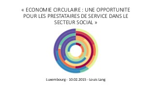 « ECONOMIE CIRCULAIRE : UNE OPPORTUNITE
POUR LES PRESTATAIRES DE SERVICE DANS LE
SECTEUR SOCIAL »
Luxembourg - 10.02.2015 - Louis Lang
 