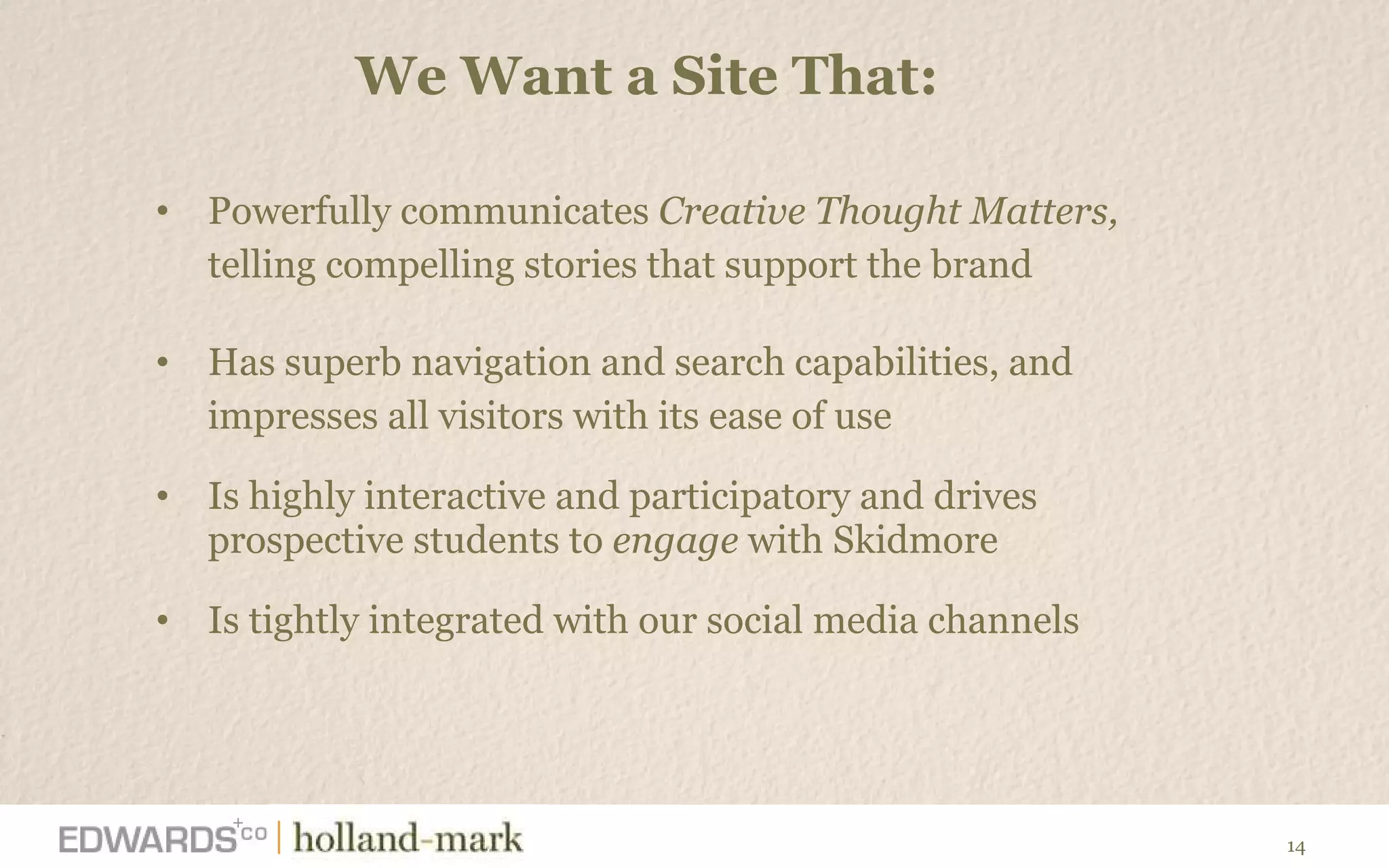 We Want a Site That:  Powerfully communicates  Creative Thought Matters,  telling compelling stories that support the brand Has superb navigation and search capabilities, and  impresses all visitors with its ease of use Is highly interactive and participatory and drives prospective students to  engage  with Skidmore Is tightly integrated with our social media channels  