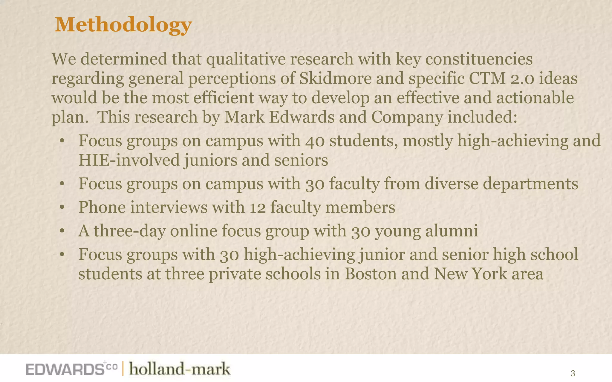 Methodology We determined that qualitative research with key constituencies regarding general perceptions of Skidmore and specific CTM 2.0 ideas would be the most efficient way to develop an effective and actionable plan.  This research by Mark Edwards and Company included: Focus groups on campus with 40 students, mostly high-achieving and HIE-involved juniors and seniors  Focus groups on campus with 30 faculty from diverse departments Phone interviews with 12 faculty members  A three-day online focus group with 30 young alumni Focus groups with 30   high-achieving junior and senior high school students at three private schools in Boston and New York area   