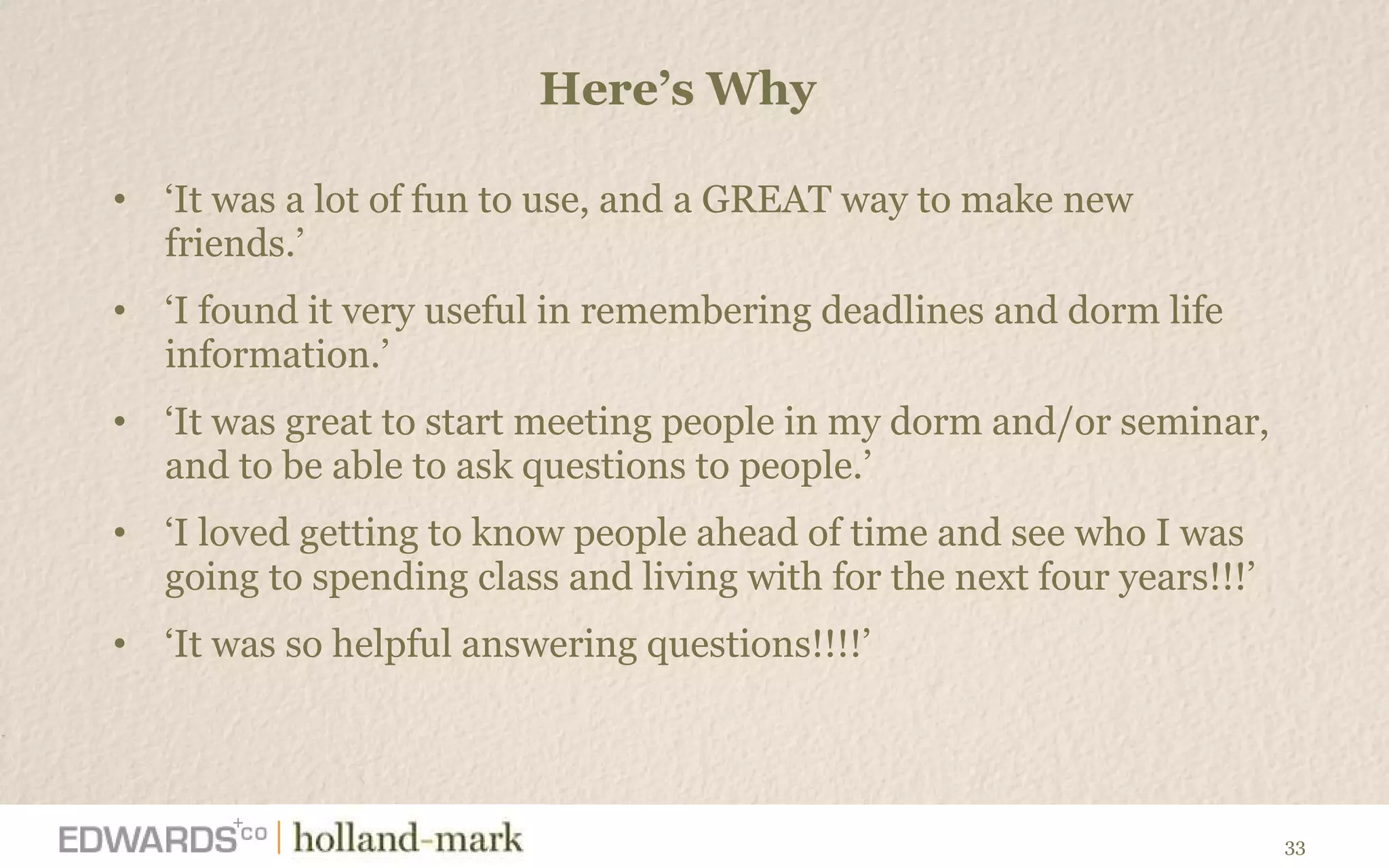 Here ’s Why  ‘ It was a lot of fun to use, and a GREAT way to make new friends.’  ‘ I found it very useful in remembering deadlines and dorm life information.’ ‘ It was great to start meeting people in my dorm and/or seminar, and to be able to ask questions to people.’ ‘ I loved getting to know people ahead of time and see who I was going to spending class and living with for the next four years!!!’ ‘ It was so helpful answering questions!!!!’  