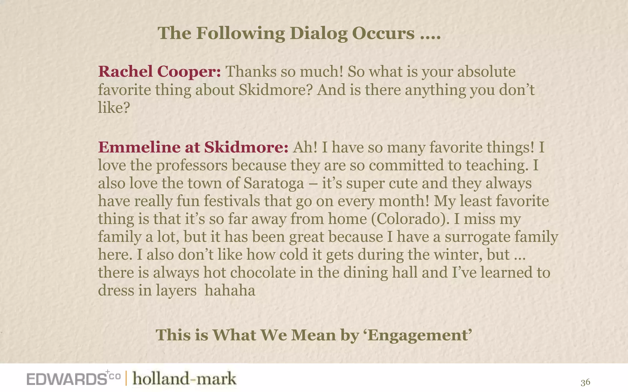 Rachel Cooper:  Thanks so much! So what is your absolute favorite thing about Skidmore? And is there anything you don ’t like?  Emmeline at Skidmore:  Ah! I have so many favorite things! I love the professors because they are so committed to teaching. I also love the town of Saratoga – it ’s super cute and they always have really fun festivals that go on every month! My least favorite thing is that it’s so far away from home (Colorado). I miss my family a lot, but it has been great because I have a surrogate family here. I also don’t like how cold it gets during the winter, but … there is always hot chocolate in the dining hall and I’ve learned to dress in layers  hahaha   The Following Dialog Occurs ….  This is What We Mean by  ‘Engagement’ 