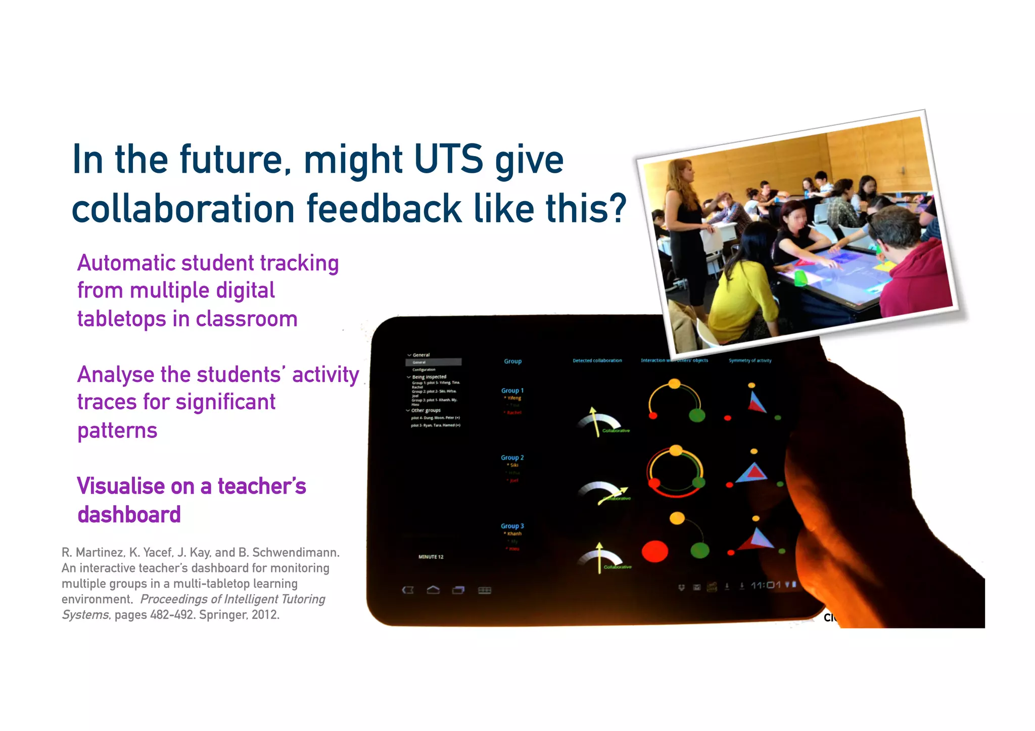 cic.uts.edu.au
In the future, might UTS give
collaboration feedback like this?
R. Martinez, K. Yacef, J. Kay, and B. Schwendimann.
An interactive teacher’s dashboard for monitoring
multiple groups in a multi-tabletop learning
environment. Proceedings of Intelligent Tutoring
Systems, pages 482-492. Springer, 2012.
Automatic student tracking
from multiple digital
tabletops in classroom
Analyse the students’ activity
traces for significant
patterns
Visualise on a teacher’s
dashboard
 