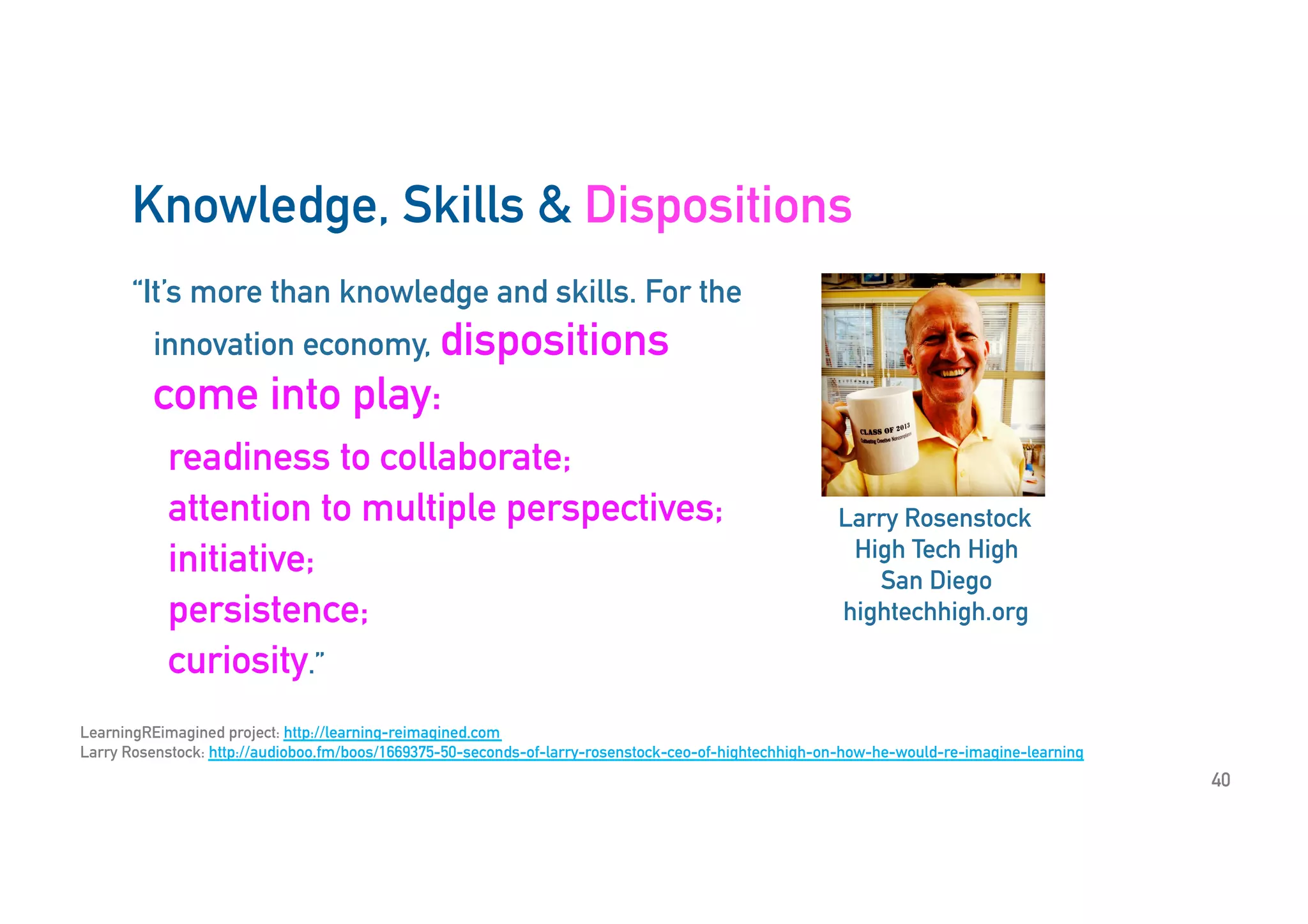 “It’s more than knowledge and skills. For the
innovation economy, dispositions
come into play:
readiness to collaborate;
attention to multiple perspectives;
initiative;
persistence;
curiosity.”
Larry Rosenstock
High Tech High
San Diego
hightechhigh.org
LearningREimagined project: http://learning-reimagined.com
Larry Rosenstock: http://audioboo.fm/boos/1669375-50-seconds-of-larry-rosenstock-ceo-of-hightechhigh-on-how-he-would-re-imagine-learning
Knowledge, Skills & Dispositions
40
 