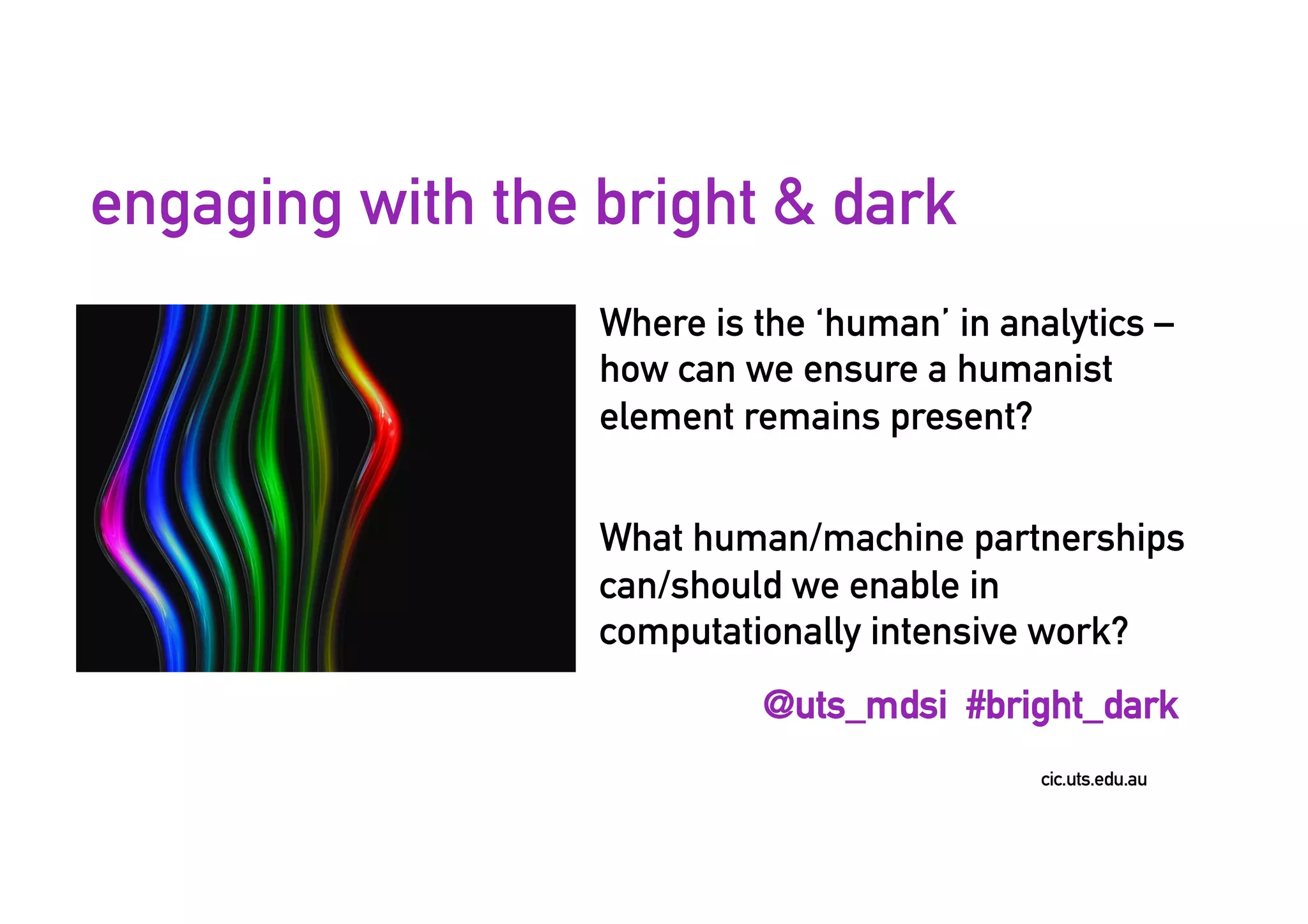 cic.uts.edu.au
engaging with the bright & dark
Where is the ‘human’ in analytics –
how can we ensure a humanist
element remains present?
What human/machine partnerships
can/should we enable in
computationally intensive work?
@uts_mdsi #bright_dark
 