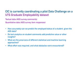 CIC is currently coordinating a pilot Data Challenge on a
UTS Graduate Employability dataset
Textual data (AGS survey comments)
Quantitative data (AGS survey item responses)
•  How accurately can we predict the employed status of a student, given the
AGS data?
•  Do text analytics on student comments add predictive value or other
insights?
•  What are the pros/cons of different statistical and machine learning
approaches?
•  What effort was required, and what obstacles were encountered?
 