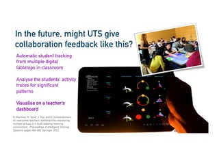 cic.uts.edu.au
In the future, might UTS give
collaboration feedback like this?
R. Martinez, K. Yacef, J. Kay, and B. Schwendimann.
An interactive teacher’s dashboard for monitoring
multiple groups in a multi-tabletop learning
environment. Proceedings of Intelligent Tutoring
Systems, pages 482-492. Springer, 2012.
Automatic student tracking
from multiple digital
tabletops in classroom
Analyse the students’ activity
traces for significant
patterns
Visualise on a teacher’s
dashboard
 