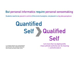 But personal informatics require personal sensemaking
45
Students need to be placed in control of this kind of analytics, not placed in a big data panopticon
Quantified
Self Qualified
Self
I am more than my digital profile.
I have ultimate authority over its meaning
— and who sees it.
Cf. STUDENT PRIVACY SELF-MANAGEMENT:
IMPLICATIONS FOR LEARNING ANALYTICS
Paul Prinsloo and Sharon Slade, LAK15
 