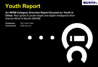 Youth Report
An IWOM Category Overview Report focused on Youth in
China: Your guide to youth insight and digital intelligence from
Internet Word of Mouth (IWOM)
Production:    CIC Youth Team
Time Period:   2009 Jan-Jun
 