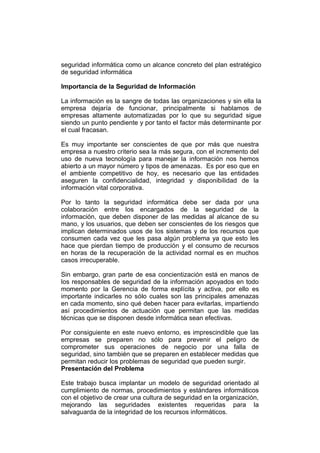 seguridad informática como un alcance concreto del plan estratégico
de seguridad informática
Importancia de la Seguridad de Información
La información es la sangre de todas las organizaciones y sin ella la
empresa dejaría de funcionar, principalmente si hablamos de
empresas altamente automatizadas por lo que su seguridad sigue
siendo un punto pendiente y por tanto el factor más determinante por
el cual fracasan.
Es muy importante ser conscientes de que por más que nuestra
empresa a nuestro criterio sea la más segura, con el incremento del
uso de nueva tecnología para manejar la información nos hemos
abierto a un mayor número y tipos de amenazas. Es por eso que en
el ambiente competitivo de hoy, es necesario que las entidades
aseguren la confidencialidad, integridad y disponibilidad de la
información vital corporativa.
Por lo tanto la seguridad informática debe ser dada por una
colaboración entre los encargados de la seguridad de la
información, que deben disponer de las medidas al alcance de su
mano, y los usuarios, que deben ser conscientes de los riesgos que
implican determinados usos de los sistemas y de los recursos que
consumen cada vez que les pasa algún problema ya que esto les
hace que pierdan tiempo de producción y el consumo de recursos
en horas de la recuperación de la actividad normal es en muchos
casos irrecuperable.
Sin embargo, gran parte de esa concientización está en manos de
los responsables de seguridad de la información apoyados en todo
momento por la Gerencia de forma explícita y activa, por ello es
importante indicarles no sólo cuales son las principales amenazas
en cada momento, sino qué deben hacer para evitarlas, impartiendo
así procedimientos de actuación que permitan que las medidas
técnicas que se disponen desde informática sean efectivas.
Por consiguiente en este nuevo entorno, es imprescindible que las
empresas se preparen no sólo para prevenir el peligro de
comprometer sus operaciones de negocio por una falla de
seguridad, sino también que se preparen en establecer medidas que
permitan reducir los problemas de seguridad que pueden surgir.
Presentación del Problema
Este trabajo busca implantar un modelo de seguridad orientado al
cumplimiento de normas, procedimientos y estándares informáticos
con el objetivo de crear una cultura de seguridad en la organización,
mejorando las seguridades existentes requeridas para la
salvaguarda de la integridad de los recursos informáticos.
 