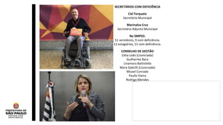 SECRETÁRIOS COM DEFICIÊNCIA
Cid Torquato
Secretário Municipal
Marinalva Cruz
Secretária Adjunta Municipal
Na SMPED:
51 servidores, 9 com deficiência.
12 estagiários, 11 com deficiência.
CONSELHO DE GESTÃO
Célia Leão (Licenciada)
Guilherme Bara
Linamara Battistella
Mara Gabrilli (Licenciada)
Mizael Conrado
Paullo Vieira
Rodrigo Mendes
 