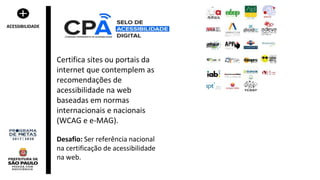 Certifica sites ou portais da
internet que contemplem as
recomendações de
acessibilidade na web
baseadas em normas
internacionais e nacionais
(WCAG e e-MAG).
Desafio: Ser referência nacional
na certificação de acessibilidade
na web.
ACESSIBILIDADE
 